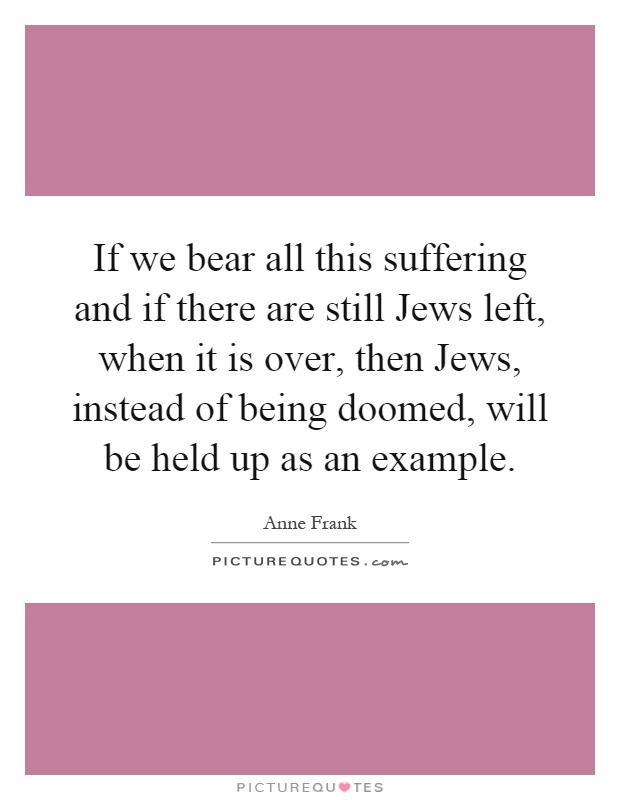 If we bear all this suffering and if there are still Jews left, when it is over, then Jews, instead of being doomed, will be held up as an example Picture Quote #1