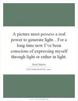 A picture must possess a real power to generate light... For a long time now I’ve been conscious of expressing myself through light or rather in light Picture Quote #1