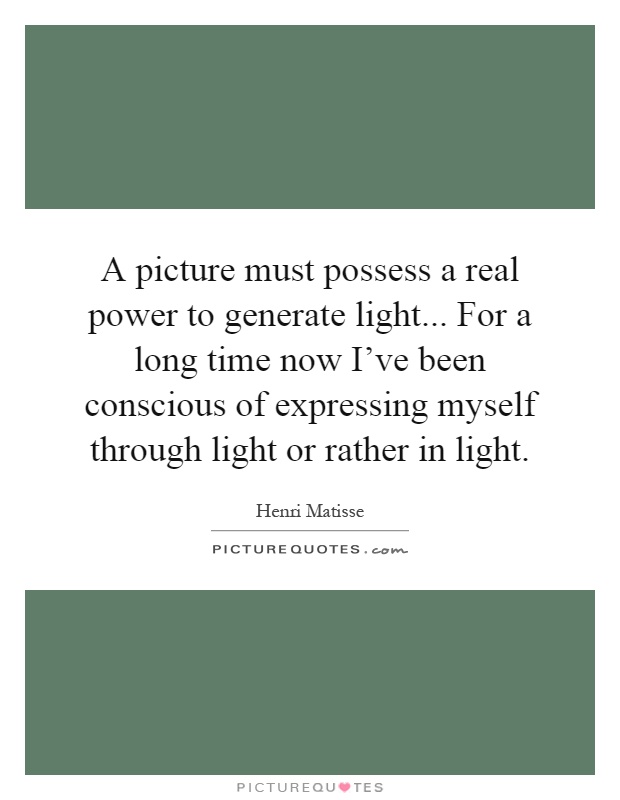 A picture must possess a real power to generate light... For a long time now I've been conscious of expressing myself through light or rather in light Picture Quote #1