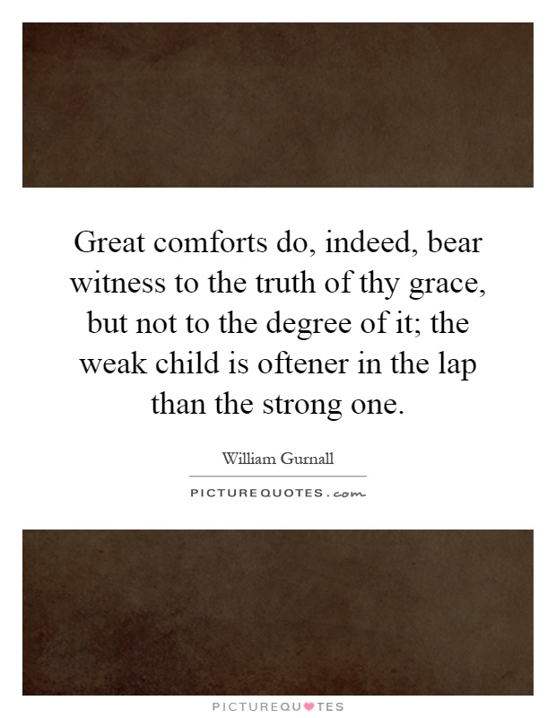 Great comforts do, indeed, bear witness to the truth of thy grace, but not to the degree of it; the weak child is oftener in the lap than the strong one Picture Quote #1