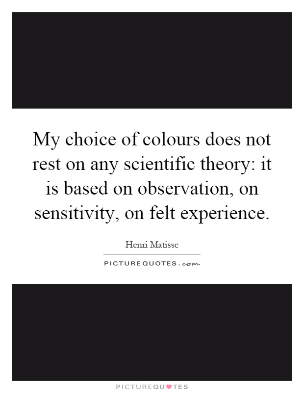 My choice of colours does not rest on any scientific theory: it is based on observation, on sensitivity, on felt experience Picture Quote #1