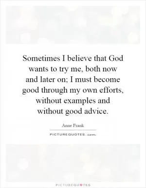Sometimes I believe that God wants to try me, both now and later on; I must become good through my own efforts, without examples and without good advice Picture Quote #1