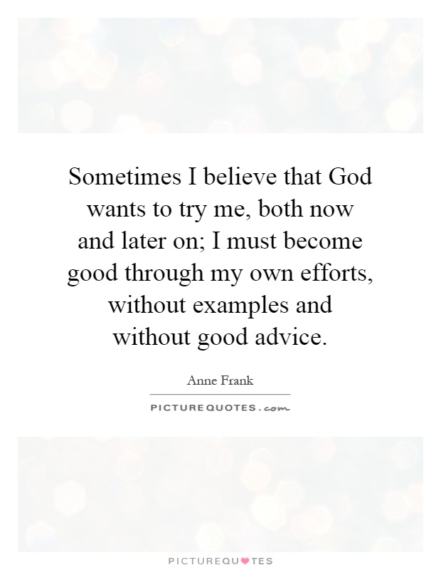 Sometimes I believe that God wants to try me, both now and later on; I must become good through my own efforts, without examples and without good advice Picture Quote #1