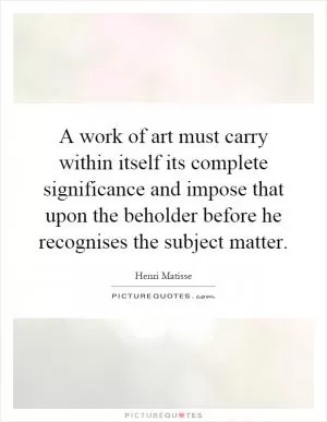 A work of art must carry within itself its complete significance and impose that upon the beholder before he recognises the subject matter Picture Quote #1