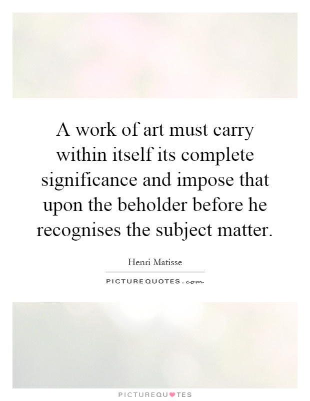 A work of art must carry within itself its complete significance and impose that upon the beholder before he recognises the subject matter Picture Quote #1