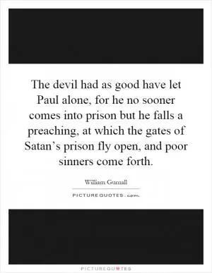 The devil had as good have let Paul alone, for he no sooner comes into prison but he falls a preaching, at which the gates of Satan’s prison fly open, and poor sinners come forth Picture Quote #1