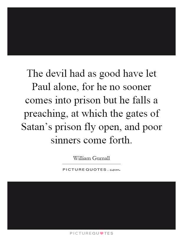 The devil had as good have let Paul alone, for he no sooner comes into prison but he falls a preaching, at which the gates of Satan's prison fly open, and poor sinners come forth Picture Quote #1