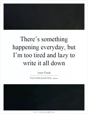 There’s something happening everyday, but I’m too tired and lazy to write it all down Picture Quote #1