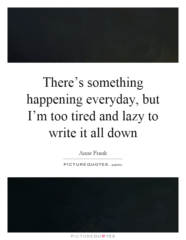 There's something happening everyday, but I'm too tired and lazy to write it all down Picture Quote #1