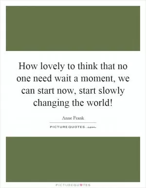 How lovely to think that no one need wait a moment, we can start now, start slowly changing the world! Picture Quote #1