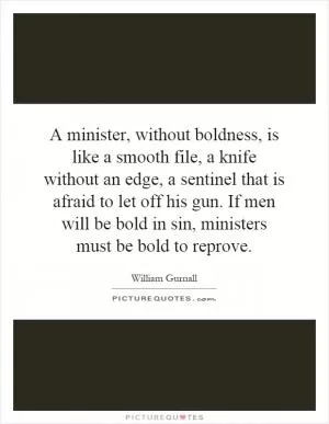A minister, without boldness, is like a smooth file, a knife without an edge, a sentinel that is afraid to let off his gun. If men will be bold in sin, ministers must be bold to reprove Picture Quote #1