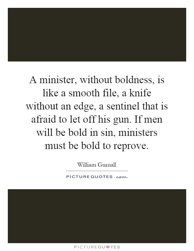 A minister, without boldness, is like a smooth file, a knife without an edge, a sentinel that is afraid to let off his gun. If men will be bold in sin, ministers must be bold to reprove Picture Quote #1