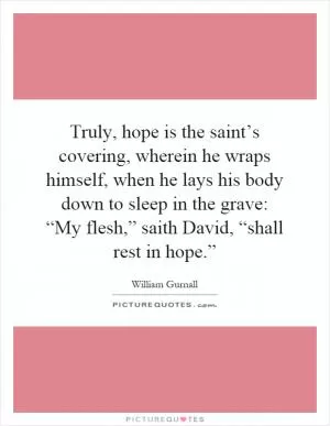 Truly, hope is the saint’s covering, wherein he wraps himself, when he lays his body down to sleep in the grave: “My flesh,” saith David, “shall rest in hope.” Picture Quote #1