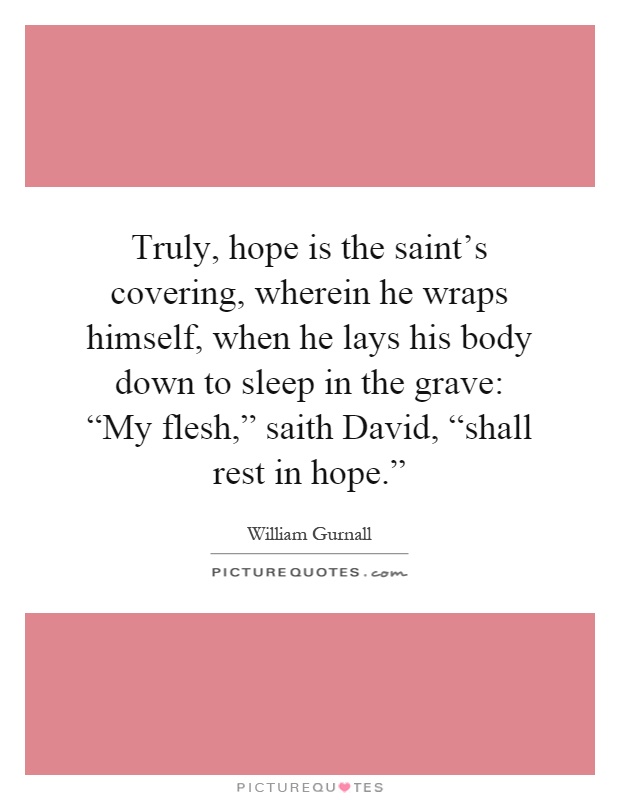 Truly, hope is the saint's covering, wherein he wraps himself, when he lays his body down to sleep in the grave: “My flesh,” saith David, “shall rest in hope.” Picture Quote #1