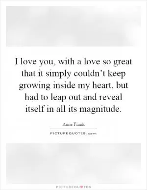 I love you, with a love so great that it simply couldn’t keep growing inside my heart, but had to leap out and reveal itself in all its magnitude Picture Quote #1