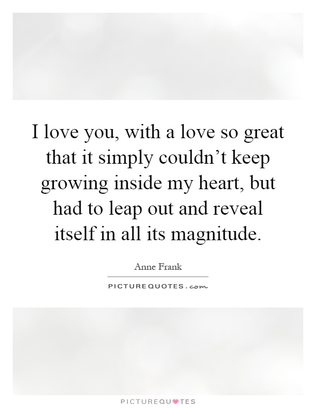 I love you, with a love so great that it simply couldn't keep growing inside my heart, but had to leap out and reveal itself in all its magnitude Picture Quote #1