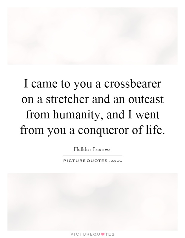I came to you a crossbearer on a stretcher and an outcast from humanity, and I went from you a conqueror of life Picture Quote #1
