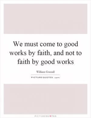We must come to good works by faith, and not to faith by good works Picture Quote #1