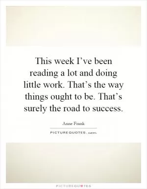 This week I’ve been reading a lot and doing little work. That’s the way things ought to be. That’s surely the road to success Picture Quote #1