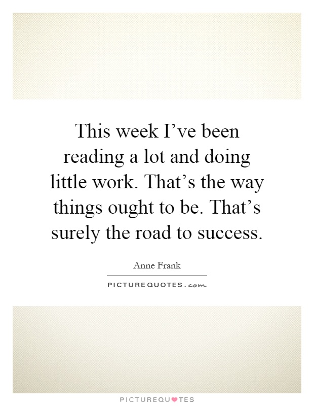 This week I've been reading a lot and doing little work. That's the way things ought to be. That's surely the road to success Picture Quote #1