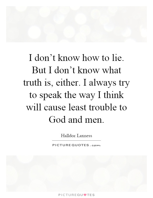 I don't know how to lie. But I don't know what truth is, either. I always try to speak the way I think will cause least trouble to God and men Picture Quote #1
