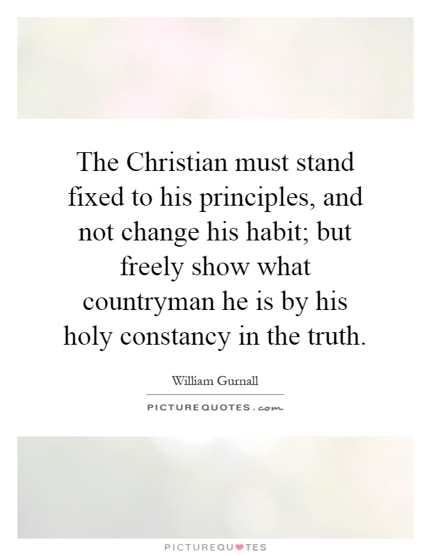 The Christian must stand fixed to his principles, and not change his habit; but freely show what countryman he is by his holy constancy in the truth Picture Quote #1