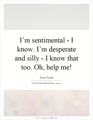 I’m sentimental - I know. I’m desperate and silly - I know that too. Oh, help me! Picture Quote #1