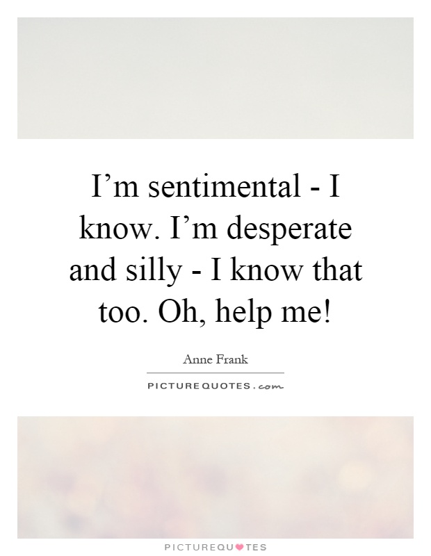 I'm sentimental - I know. I'm desperate and silly - I know that too. Oh, help me! Picture Quote #1