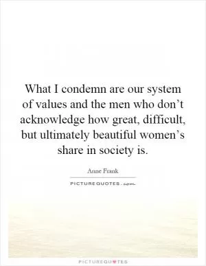 What I condemn are our system of values and the men who don’t acknowledge how great, difficult, but ultimately beautiful women’s share in society is Picture Quote #1
