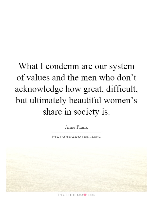 What I condemn are our system of values and the men who don't acknowledge how great, difficult, but ultimately beautiful women's share in society is Picture Quote #1