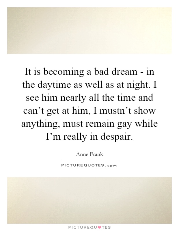 It is becoming a bad dream - in the daytime as well as at night. I see him nearly all the time and can't get at him, I mustn't show anything, must remain gay while I'm really in despair Picture Quote #1