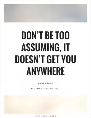 Don’t be too assuming, it doesn’t get you anywhere Picture Quote #1