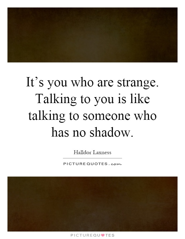 It's you who are strange. Talking to you is like talking to someone who has no shadow Picture Quote #1