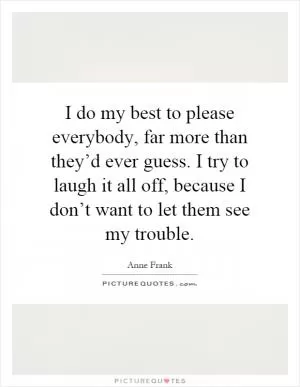 I do my best to please everybody, far more than they’d ever guess. I try to laugh it all off, because I don’t want to let them see my trouble Picture Quote #1