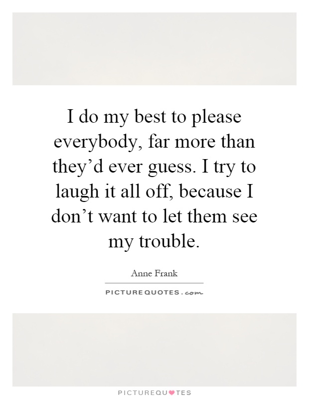 I do my best to please everybody, far more than they'd ever guess. I try to laugh it all off, because I don't want to let them see my trouble Picture Quote #1