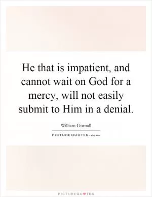 He that is impatient, and cannot wait on God for a mercy, will not easily submit to Him in a denial Picture Quote #1