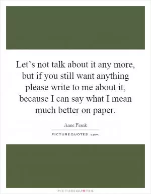 Let’s not talk about it any more, but if you still want anything please write to me about it, because I can say what I mean much better on paper Picture Quote #1