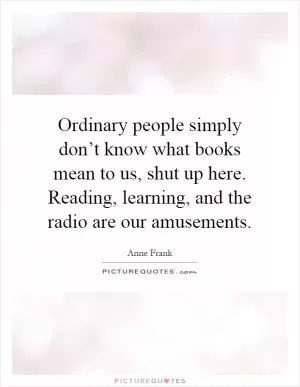 Ordinary people simply don’t know what books mean to us, shut up here. Reading, learning, and the radio are our amusements Picture Quote #1