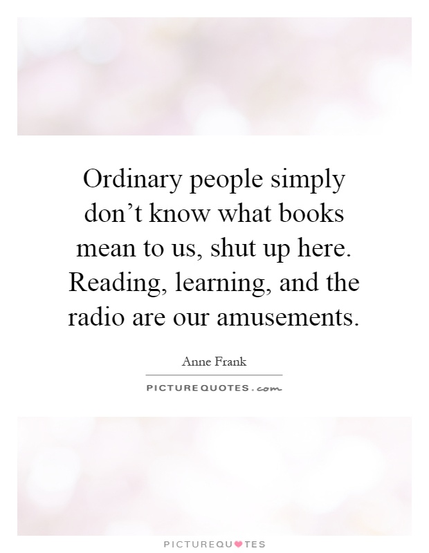 Ordinary people simply don't know what books mean to us, shut up here. Reading, learning, and the radio are our amusements Picture Quote #1