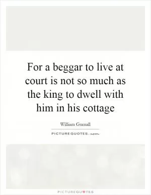 For a beggar to live at court is not so much as the king to dwell with him in his cottage Picture Quote #1