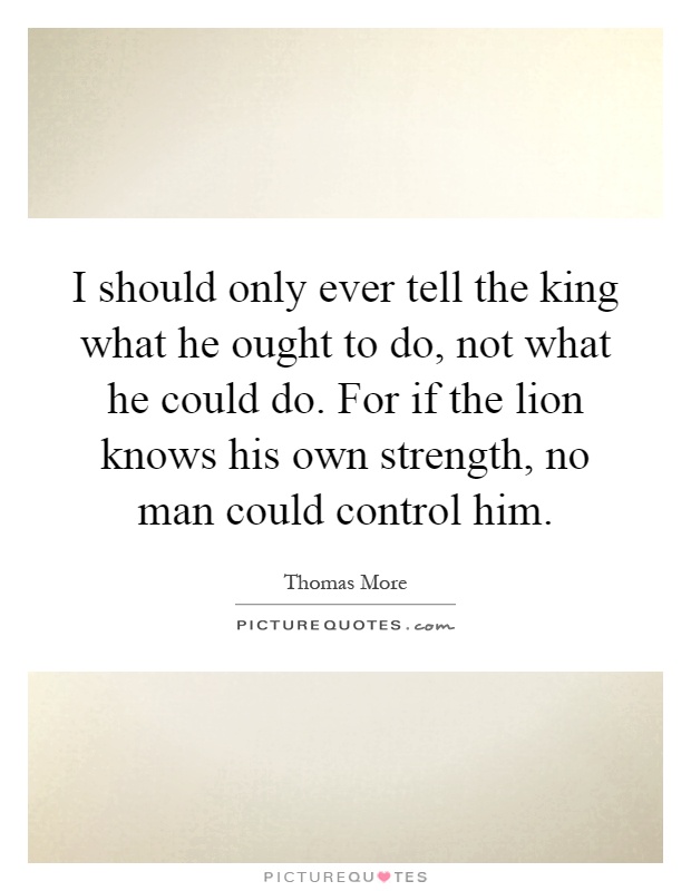 I should only ever tell the king what he ought to do, not what he could do. For if the lion knows his own strength, no man could control him Picture Quote #1