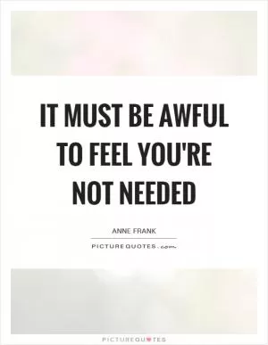 It must be awful to feel you're not needed Picture Quote #1