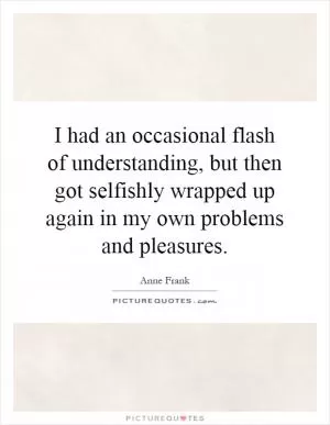 I had an occasional flash of understanding, but then got selfishly wrapped up again in my own problems and pleasures Picture Quote #1