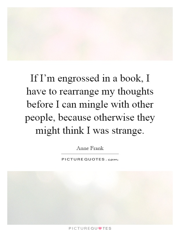 If I'm engrossed in a book, I have to rearrange my thoughts before I can mingle with other people, because otherwise they might think I was strange Picture Quote #1