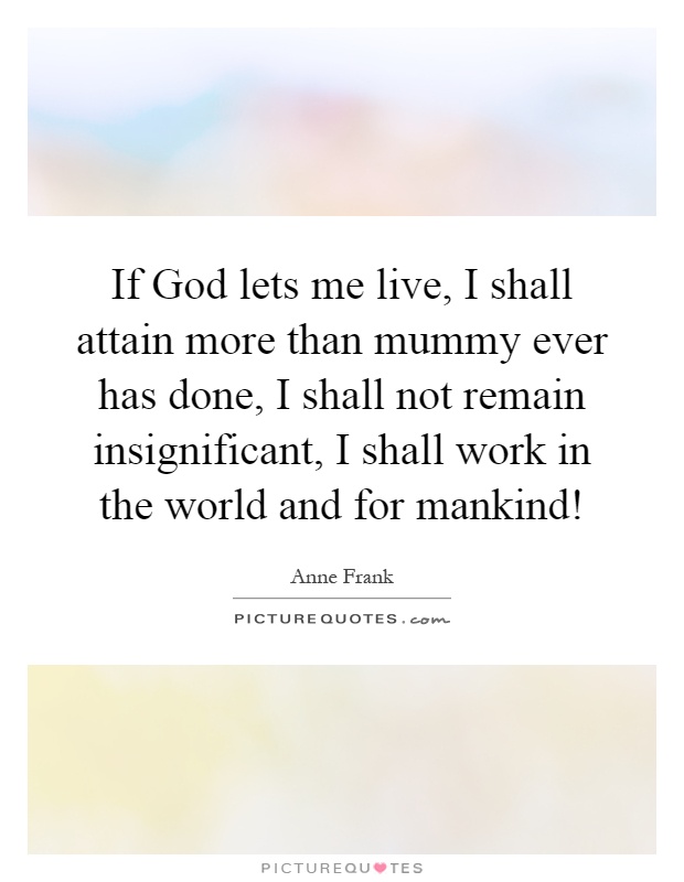 If God lets me live, I shall attain more than mummy ever has done, I shall not remain insignificant, I shall work in the world and for mankind! Picture Quote #1