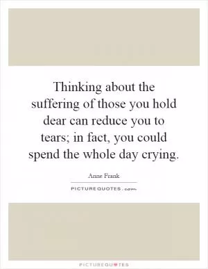 Thinking about the suffering of those you hold dear can reduce you to tears; in fact, you could spend the whole day crying Picture Quote #1