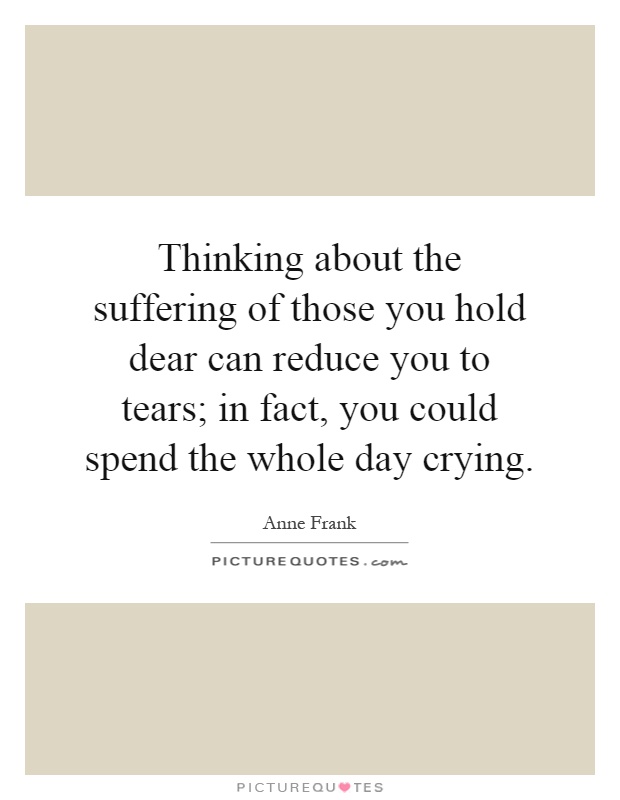 Thinking about the suffering of those you hold dear can reduce you to tears; in fact, you could spend the whole day crying Picture Quote #1