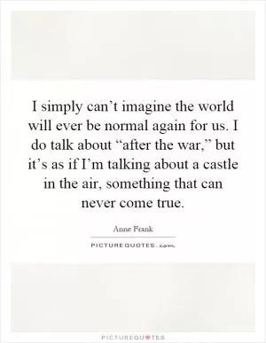 I simply can’t imagine the world will ever be normal again for us. I do talk about “after the war,” but it’s as if I’m talking about a castle in the air, something that can never come true Picture Quote #1