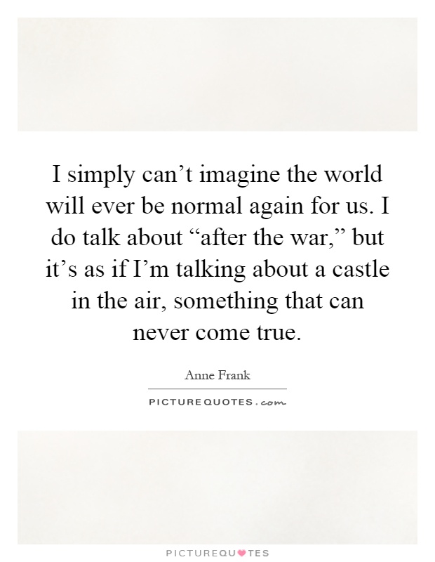 I simply can't imagine the world will ever be normal again for us. I do talk about “after the war,” but it's as if I'm talking about a castle in the air, something that can never come true Picture Quote #1
