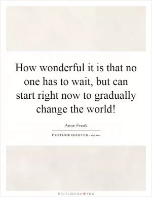 How wonderful it is that no one has to wait, but can start right now to gradually change the world! Picture Quote #1